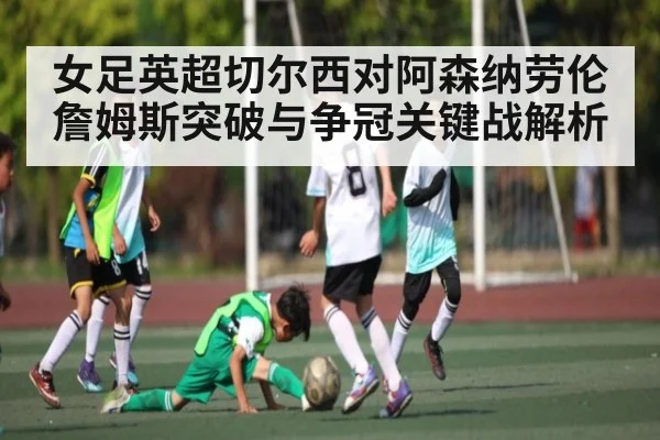 女足英超切尔西对阿森纳劳伦詹姆斯突破与争冠关键战解析